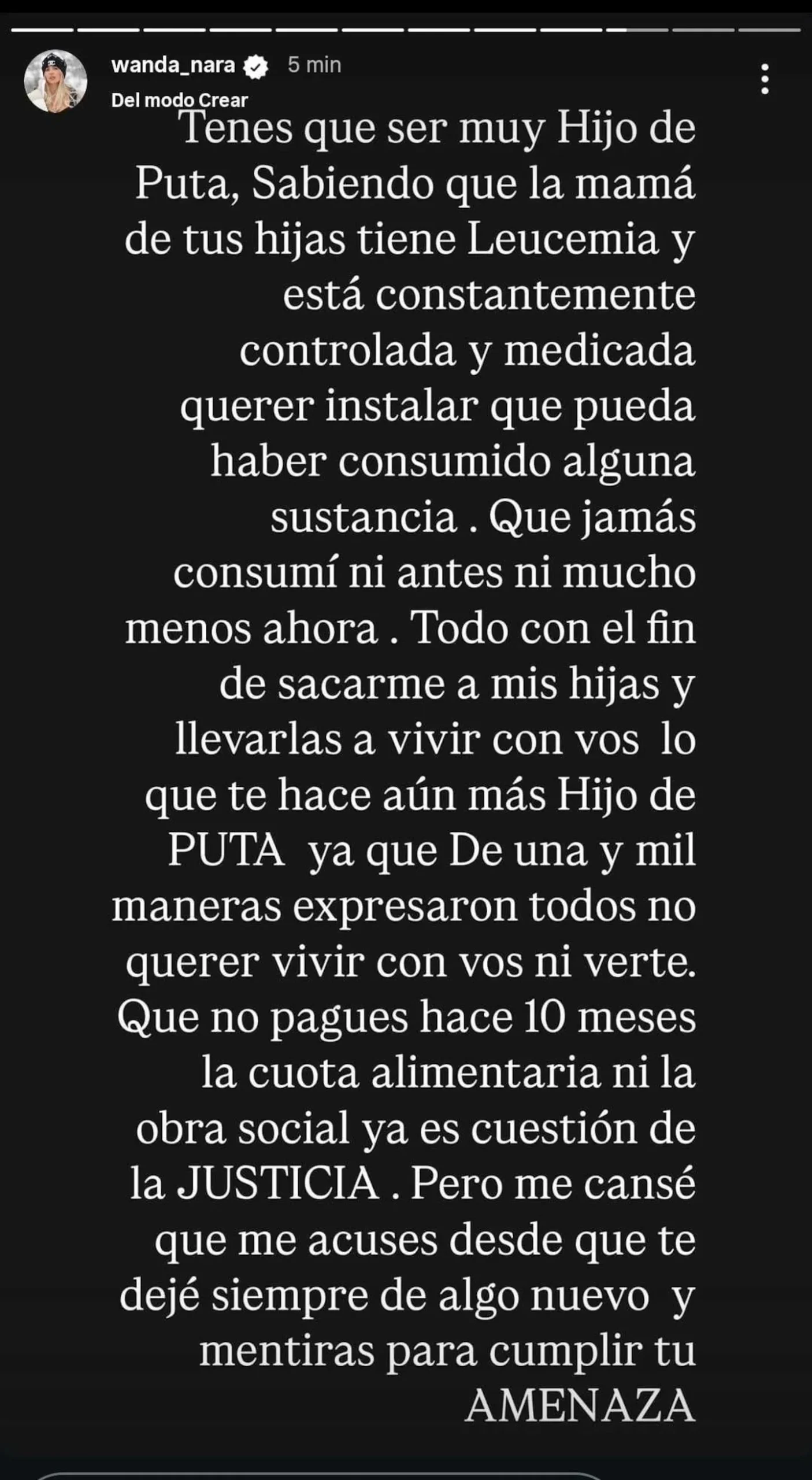 “Eso te hace aún más hijo de p... ya que de una y mil maneras expresaron todos no querer vivir con vos ni verte. Que no pagues hace 10 meses la cuota alimentaria ni la obra social ya es cuestión de la Justicia”, escribió Nara en su historia.

“Me cansé de que me acuses desde que te dejé, siempre de algo nuevo y mentiras para cumplir tu AMENAZA”, enfatizó Wanda con letras mayúsculas para dar cuenta de la situación que atraviesa.

Cabe destacar que este descargo de la empresaria de cosméticos surge luego de que al aire de Puro Show (eltrece) la periodista Angie Balbiani diera a conocer textuales de la denuncia que habría hecho Icardi.

“Se muestra con un dudoso estado cognitivo de su madre”, leyó Balbiani como parte del escrito que habrían presentado las abogadas del futbolista.